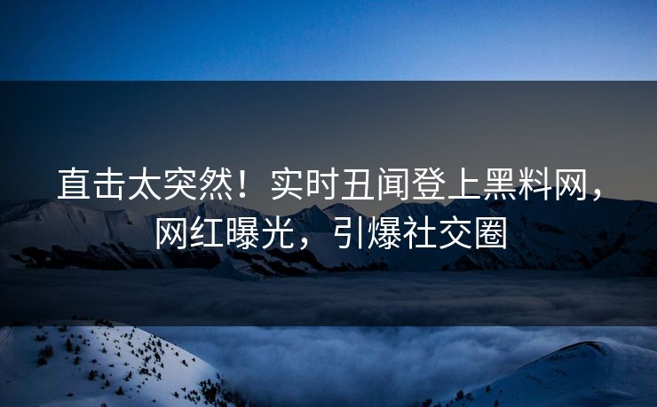 直击太突然！实时丑闻登上黑料网，网红曝光，引爆社交圈