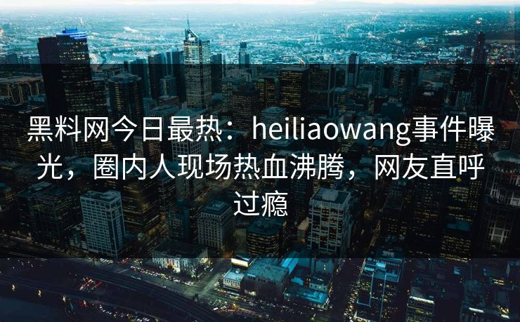 黑料网今日最热：heiliaowang事件曝光，圈内人现场热血沸腾，网友直呼过瘾
