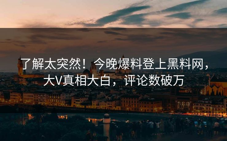 了解太突然！今晚爆料登上黑料网，大V真相大白，评论数破万