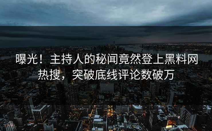 曝光！主持人的秘闻竟然登上黑料网热搜，突破底线评论数破万