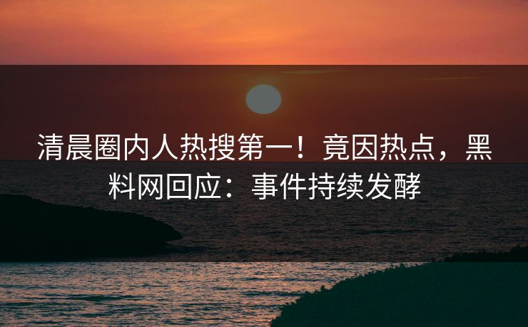 清晨圈内人热搜第一！竟因热点，黑料网回应：事件持续发酵