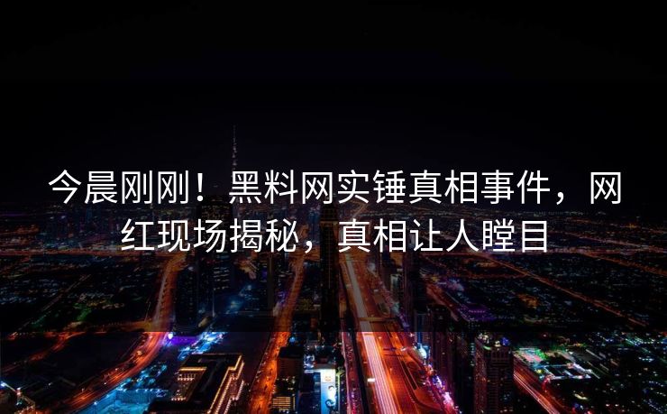 今晨刚刚！黑料网实锤真相事件，网红现场揭秘，真相让人瞠目