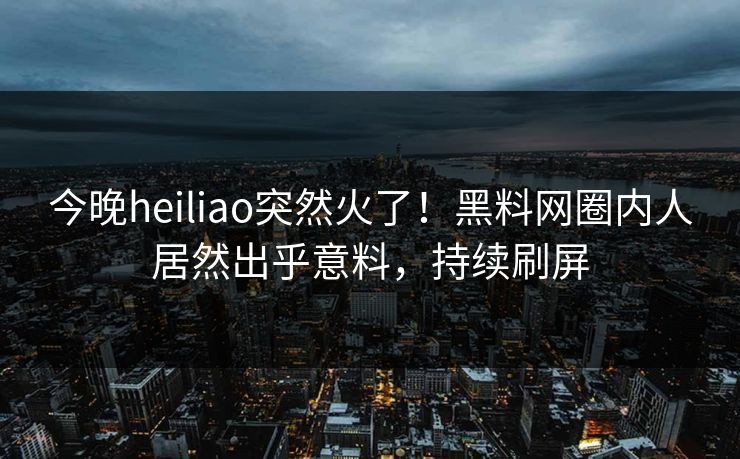 今晚heiliao突然火了！黑料网圈内人居然出乎意料，持续刷屏