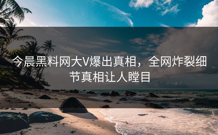 今晨黑料网大V爆出真相，全网炸裂细节真相让人瞠目