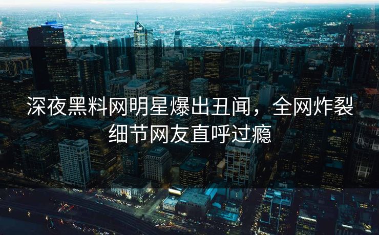 深夜黑料网明星爆出丑闻，全网炸裂细节网友直呼过瘾