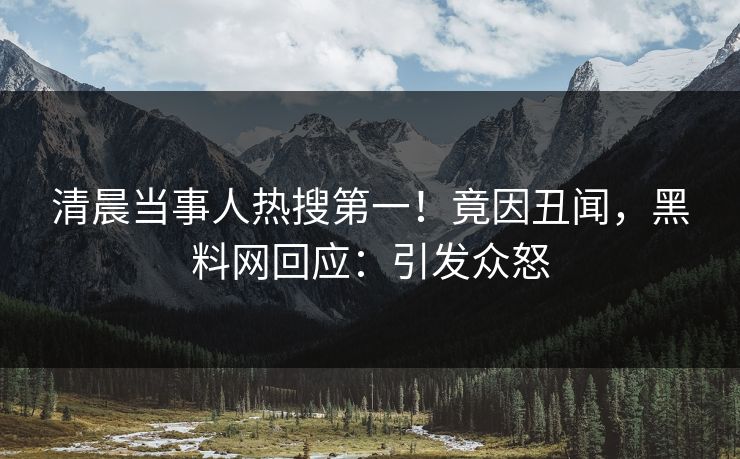 清晨当事人热搜第一！竟因丑闻，黑料网回应：引发众怒