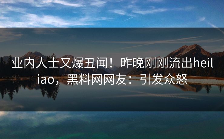 业内人士又爆丑闻！昨晚刚刚流出heiliao，黑料网网友：引发众怒