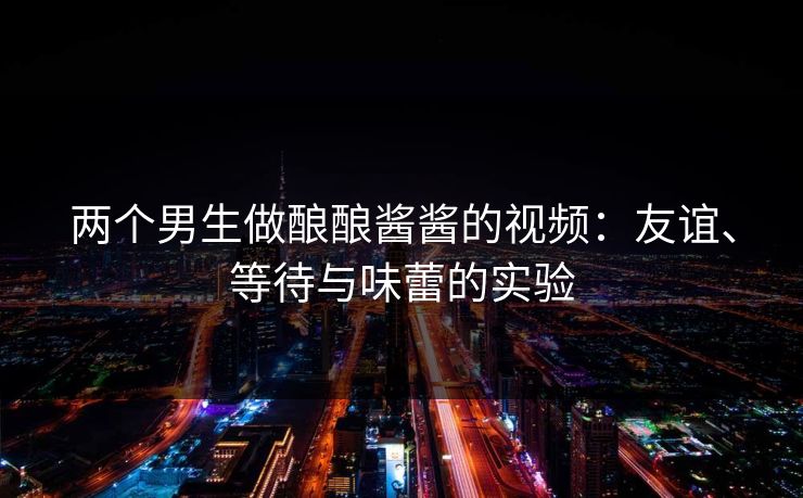 两个男生做酿酿酱酱的视频：友谊、等待与味蕾的实验