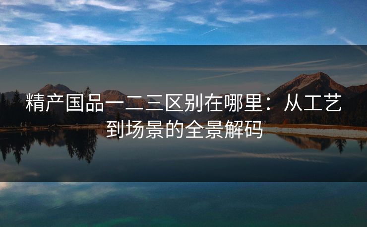精产国品一二三区别在哪里：从工艺到场景的全景解码