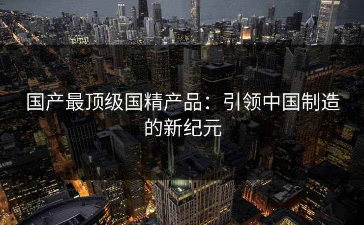 国产最顶级国精产品：引领中国制造的新纪元