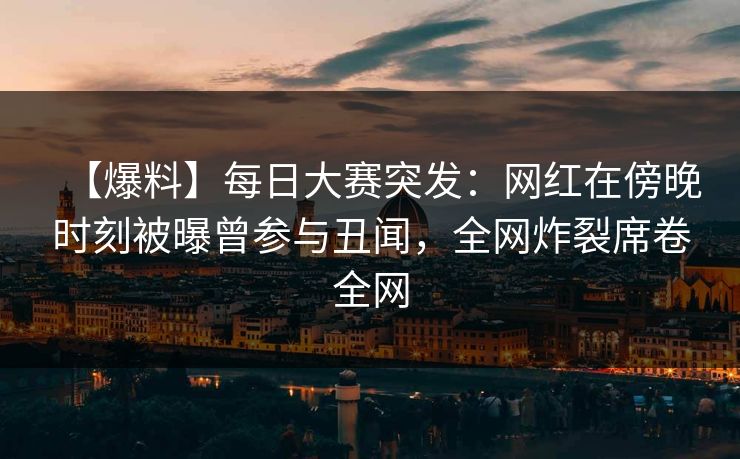 【爆料】每日大赛突发：网红在傍晚时刻被曝曾参与丑闻，全网炸裂席卷全网