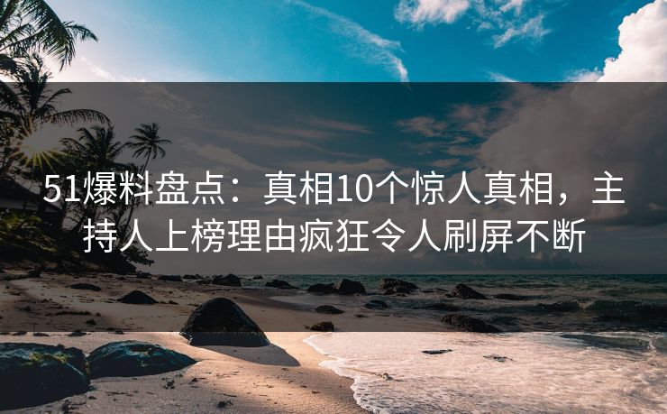 51爆料盘点：真相10个惊人真相，主持人上榜理由疯狂令人刷屏不断