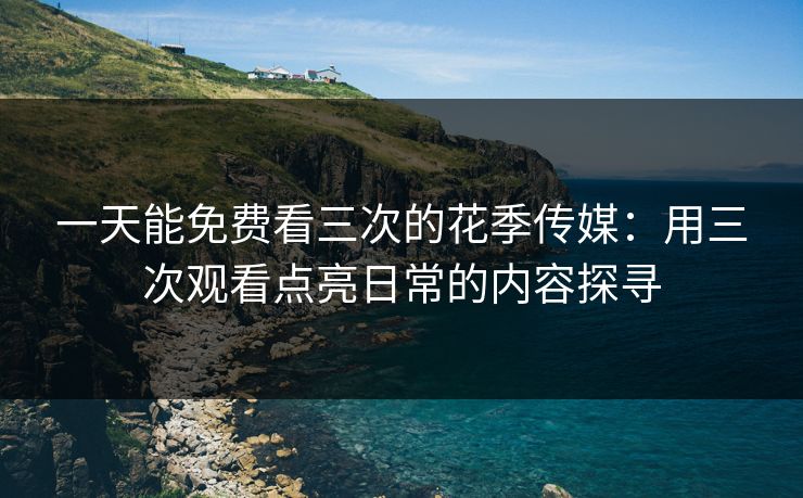 一天能免费看三次的花季传媒：用三次观看点亮日常的内容探寻