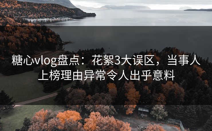 糖心vlog盘点：花絮3大误区，当事人上榜理由异常令人出乎意料