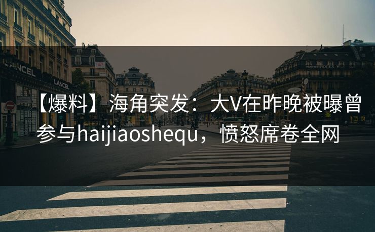 【爆料】海角突发：大V在昨晚被曝曾参与haijiaoshequ，愤怒席卷全网