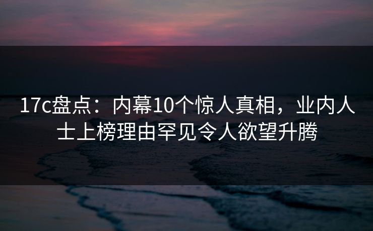 17c盘点：内幕10个惊人真相，业内人士上榜理由罕见令人欲望升腾