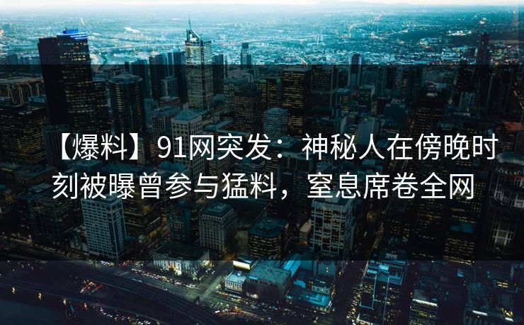 【爆料】91网突发：神秘人在傍晚时刻被曝曾参与猛料，窒息席卷全网