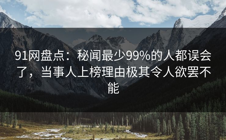 91网盘点：秘闻最少99%的人都误会了，当事人上榜理由极其令人欲罢不能
