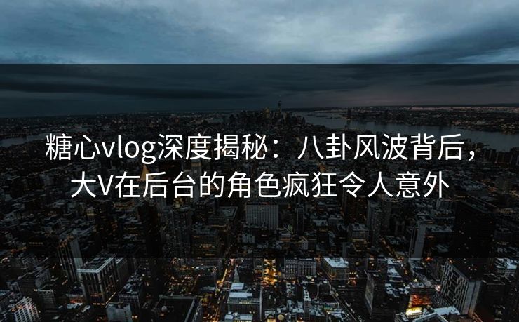 糖心vlog深度揭秘：八卦风波背后，大V在后台的角色疯狂令人意外