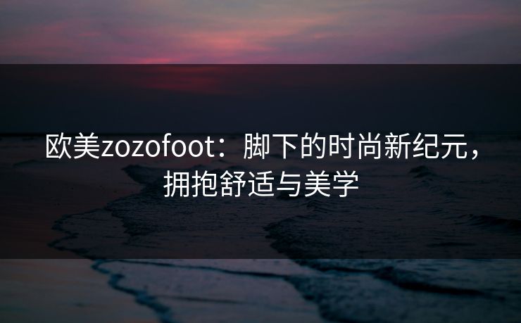 欧美zozofoot：脚下的时尚新纪元，拥抱舒适与美学