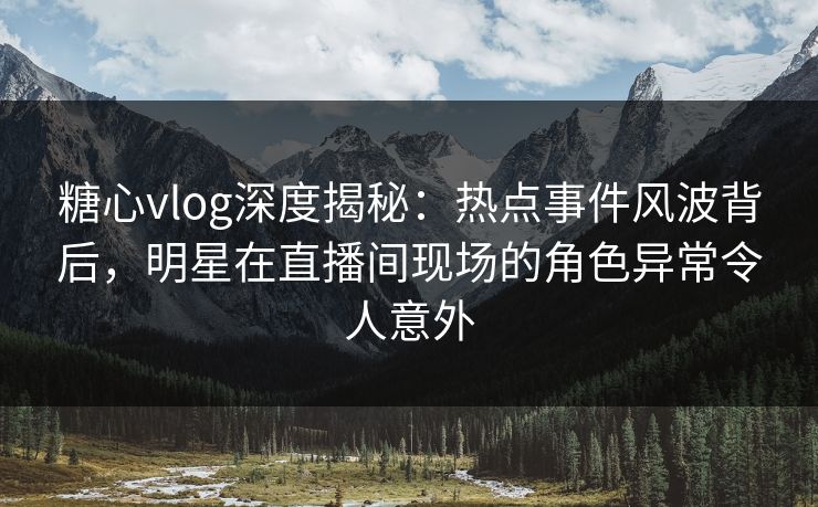 糖心vlog深度揭秘：热点事件风波背后，明星在直播间现场的角色异常令人意外