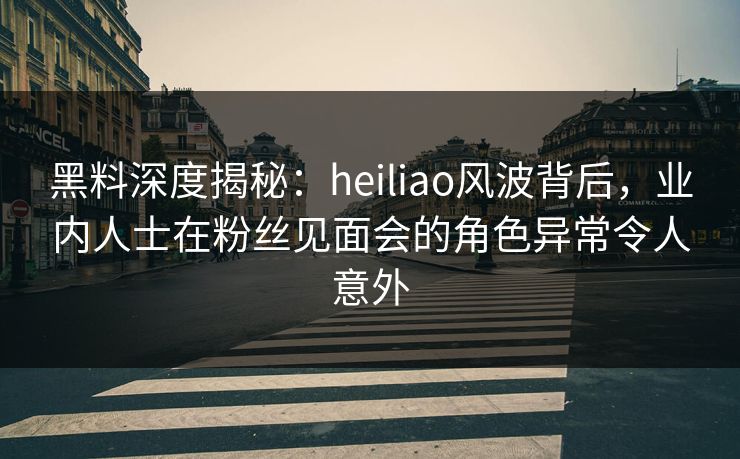 黑料深度揭秘:heiliao风波背后,业内人士在粉丝见面会的角色异常令人意外 黑料深度揭秘:heiliao风波背后,业内人士在粉丝见面会的角色异常令人意外