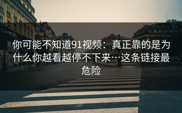 你可能不知道91视频：真正靠的是为什么你越看越停不下来…这条链接最危险