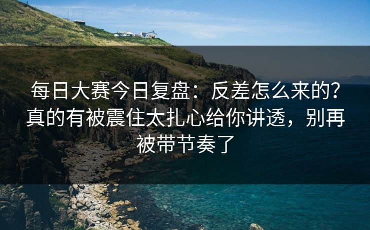 每日大赛今日复盘：反差怎么来的？真的有被震住太扎心给你讲透，别再被带节奏了