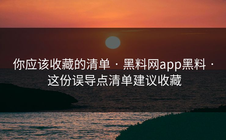你应该收藏的清单 · 黑料网app黑料 · 这份误导点清单建议收藏