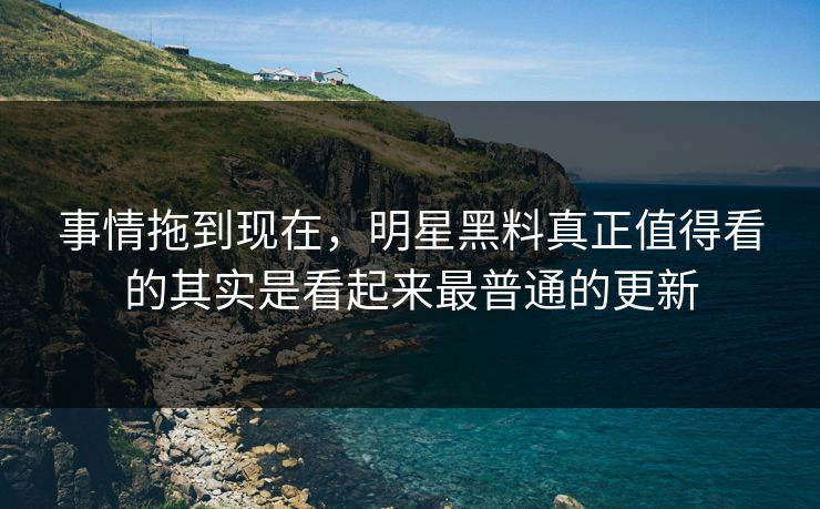 事情拖到现在，明星黑料真正值得看的其实是看起来最普通的更新