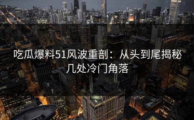 吃瓜爆料51风波重剖：从头到尾揭秘几处冷门角落