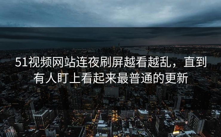 51视频网站连夜刷屏越看越乱，直到有人盯上看起来最普通的更新