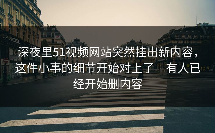 深夜里51视频网站突然挂出新内容，这件小事的细节开始对上了｜有人已经开始删内容