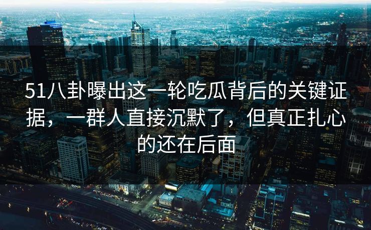 51八卦曝出这一轮吃瓜背后的关键证据，一群人直接沉默了，但真正扎心的还在后面