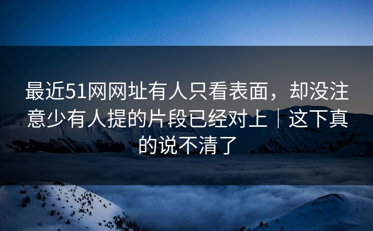 最近51网网址有人只看表面，却没注意少有人提的片段已经对上｜这下真的说不清了