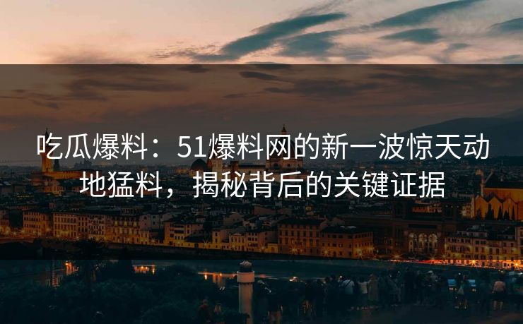 吃瓜爆料：51爆料网的新一波惊天动地猛料，揭秘背后的关键证据