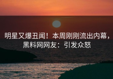明星又爆丑闻！本周刚刚流出内幕，黑料网网友：引发众怒
