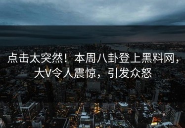 点击太突然！本周八卦登上黑料网，大V令人震惊，引发众怒
