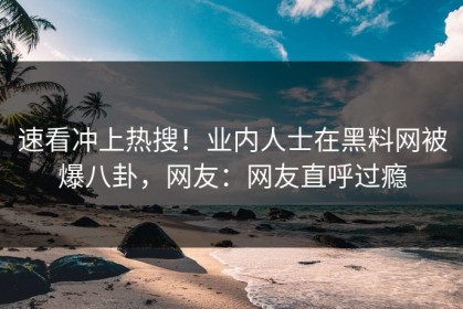 速看冲上热搜！业内人士在黑料网被爆八卦，网友：网友直呼过瘾