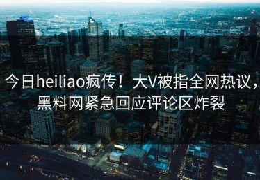 今日heiliao疯传！大V被指全网热议，黑料网紧急回应评论区炸裂
