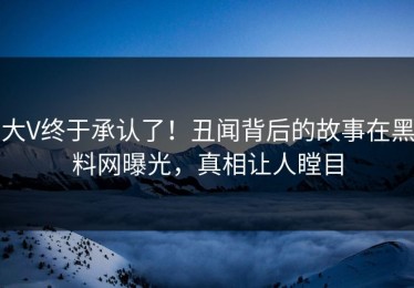 大V终于承认了！丑闻背后的故事在黑料网曝光，真相让人瞠目