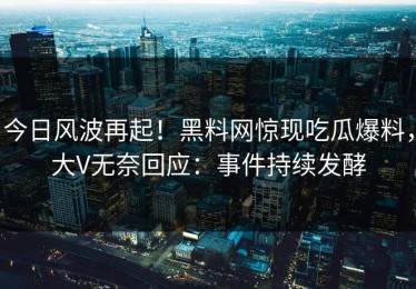 今日风波再起！黑料网惊现吃瓜爆料，大V无奈回应：事件持续发酵