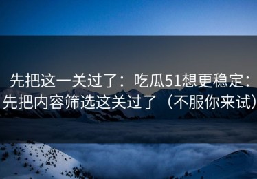 先把这一关过了：吃瓜51想更稳定：先把内容筛选这关过了（不服你来试）