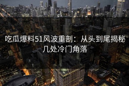 吃瓜爆料51风波重剖：从头到尾揭秘几处冷门角落