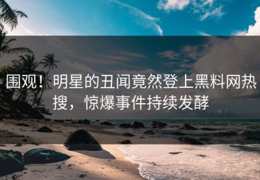 围观！明星的丑闻竟然登上黑料网热搜，惊爆事件持续发酵
