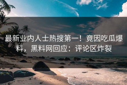 最新业内人士热搜第一！竟因吃瓜爆料，黑料网回应：评论区炸裂
