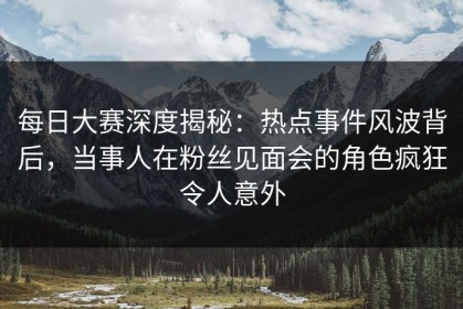 每日大赛深度揭秘：热点事件风波背后，当事人在粉丝见面会的角色疯狂令人意外