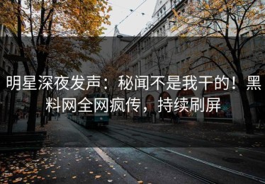 明星深夜发声：秘闻不是我干的！黑料网全网疯传，持续刷屏