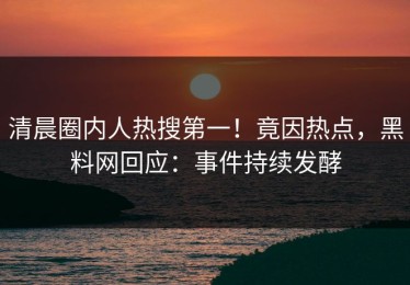 清晨圈内人热搜第一！竟因热点，黑料网回应：事件持续发酵
