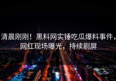 清晨刚刚！黑料网实锤吃瓜爆料事件，网红现场曝光，持续刷屏